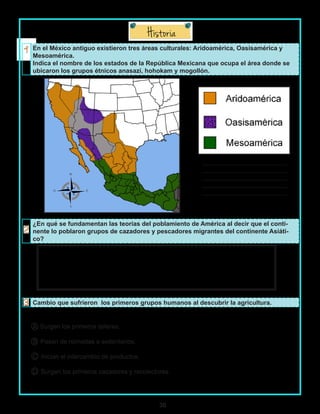30
En el México antiguo existieron tres áreas culturales: Aridoamérica, Oasisamérica y
Mesoamérica.
Indica el nombre de los estados de la República Mexicana que ocupa el área donde se
ubicaron los grupos étnicos anasazi, hohokam y mogollón.
___________________________
___________________________
___________________________
___________________________
___________________________
¿En qué se fundamentan las teorías del poblamiento de América al decir que el conti-
nente lo poblaron grupos de cazadores y pescadores migrantes del continente Asiáti-
co?
Cambio que sufrieron los primeros grupos humanos al descubrir la agricultura.
A Surgen los primeros talleres.
B Pasan de nómadas a sedentarios.
C Inician el intercambio de productos.
D Surgen los primeros cazadores y recolectores.
 