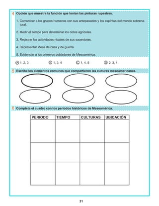 31
Opción que muestra la función que tenían las pinturas rupestres.
1. Comunicar a los grupos humanos con sus antepasados y los espíritus del mundo sobrena-
tural.
2. Medir el tiempo para determinar los ciclos agrícolas.
3. Registrar las actividades rituales de sus sacerdotes.
4. Representar ideas de caza y de guerra.
5. Evidenciar a los primeros pobladores de Mesoamérica.
A 1, 2, 3 B 1, 3, 4 C 1, 4, 5 D 2, 3, 4
Escribe los elementos comunes que compartieron las culturas mesoamericanas.
Completa el cuadro con los periodos históricos de Mesoamérica.
PERIODO TIEMPO CULTURAS UBICACIÓN
 