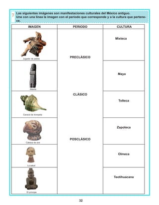 32
IMAGEN PERIODO CULTURA
Jugador de pelota
PRECLÁSICO
CLÁSICO
POSCLÁSICO
Mixteca
Atlante
Maya
Tolteca
Cabeza de ave
Zapoteca
La salud
Olmeca
El príncipe
Teotihuacana
Las siguientes imágenes son manifestaciones culturales del México antiguo.
Une con una línea la imagen con el periodo que corresponde y a la cultura que pertene-
ce.
Caracol de trompeta
 