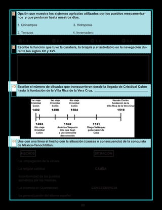33
Opción que muestra los sistemas agrícolas utilizados por los pueblos mesoamerica-
nos y que perduran hasta nuestros días.
1. Chinampas 3. Hidroponia
2. Terrazas 4. Invernadero
A 1, 3 B 2, 4 C 1, 2 D 3, 4
Escribe la función que tuvo la carabela, la brújula y el astrolabio en la navegación du-
rante los siglos XV y XVI.
Escribe el número de décadas que transcurrieron desde la llegada de Cristóbal Colón
hasta la fundación de la Villa Rica de la Vera Cruz.
Une con una línea el hecho con la situación (causas o consecuencia) de la conquista
de México-Tenochtitlan.
HECHOS SITUACIÓN
La propagación de la viruela
La religión católica CAUSA
Inconformidad de los pueblos
sometidos por los mexicas.
La creencia en Quetzalcóatl CONSECUENCIA
La generalización del idioma español.
 