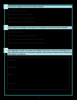 34
Función de la Iglesia al inicio de la Nueva España.
A Enseñar el protestantismo.
B Reubicar a los pueblos indígenas.
C Reemplazar a los dioses indígenas.
D Evangelizar a los pueblos indígenas.
¿Qué originó el mestizaje y las castas en la sociedad virreinal de la Nueva España?
A La epidemia de viruela.
B La ignorancia y rusticidad del populacho.
C La convivencia cotidiana entre los grupos sociales.
D El intercambio entre españoles, indígenas y africanos.
Los españoles cuando conquistan Tenochtitlan introducen nuevas herramientas de tra-
bajo, diferentes especies de animales y plantas. Esto produce cambios en las diferentes
actividades económicas.
Escribe cuáles cambios se produjeron en...
Agricultura:
Ganadería:
Minería:
Comercio:
 