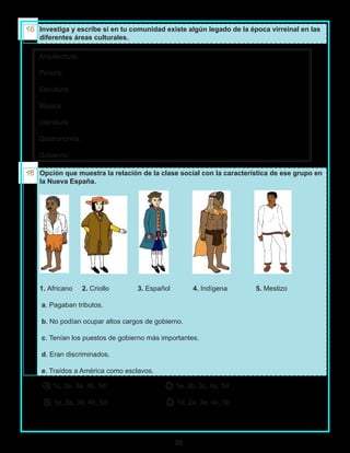 35
Investiga y escribe si en tu comunidad existe algún legado de la época virreinal en las
diferentes áreas culturales.
Arquitectura:
Pintura:
Escultura:
Música:
Literatura:
Gastronomía:
Gobierno:
Opción que muestra la relación de la clase social con la característica de ese grupo en
la Nueva España.
1. Africano 2. Criollo 3. Español 4. Indígena 5. Mestizo
a. Pagaban tributos.
b. No podían ocupar altos cargos de gobierno.
c. Tenían los puestos de gobierno más importantes.
d. Eran discriminados.
e. Traídos a América como esclavos.
A 1c, 2e, 3a, 4b, 5d C 1e, 2b, 3c, 4a, 5d
B 1e, 2a, 3d, 4b, 5d D 1d, 2a, 3e, 4c, 5b
 