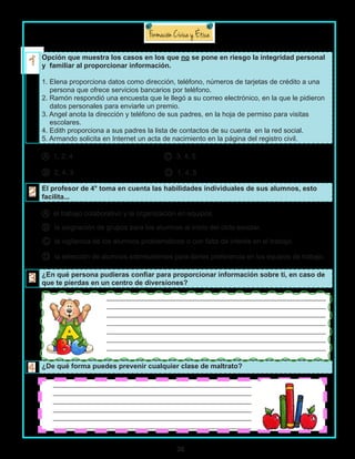 36
Opción que muestra los casos en los que no se pone en riesgo la integridad personal
y familiar al proporcionar información.
1. Elena proporciona datos como dirección, teléfono, números de tarjetas de crédito a una
persona que ofrece servicios bancarios por teléfono.
2. Ramón respondió una encuesta que le llegó a su correo electrónico, en la que le pidieron
datos personales para enviarle un premio.
3. Angel anota la dirección y teléfono de sus padres, en la hoja de permiso para visitas
escolares.
4. Edith proporciona a sus padres la lista de contactos de su cuenta en la red social.
5. Armando solicita en Internet un acta de nacimiento en la página del registro civil.
A 1, 2, 4 C 3, 4, 5
B 2, 4, 3 D 1, 4, 5
El profesor de 4° toma en cuenta las habilidades individuales de sus alumnos, esto
facilita...
A el trabajo colaborativo y la organización en equipos.
B la asignación de grupos para los alumnos al inicio del ciclo escolar.
C la vigilancia de los alumnos problemáticos o con falta de interés en el trabajo.
D la selección de alumnos sobresalientes para darles preferencia en los equipos de trabajo.
¿En qué persona pudieras confiar para proporcionar información sobre ti, en caso de
que te pierdas en un centro de diversiones?
¿De qué forma puedes prevenir cualquier clase de maltrato?
			_______________________________________________________________
			_______________________________________________________________
			_______________________________________________________________
			_______________________________________________________________
			_______________________________________________________________
			_______________________________________________________________
			_______________________________________________________________
_________________________________________________________
_________________________________________________________
_________________________________________________________
_________________________________________________________
_________________________________________________________
_________________________________________________________
 