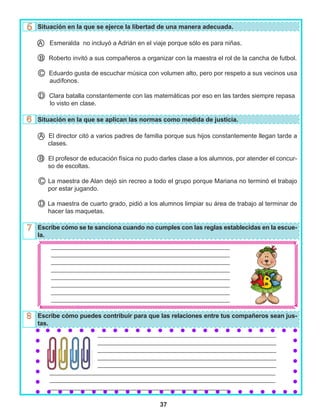 37
_________________________________________________________
_________________________________________________________
_________________________________________________________
_________________________________________________________
_________________________________________________________
_________________________________________________________
_________________________________________________________
_________________________________________________________
			 _________________________________________________________
			 _________________________________________________________
			 _________________________________________________________
			 _________________________________________________________
			 _________________________________________________________
________________________________________________________________________
________________________________________________________________________
_________________________________________________________
Situación en la que se ejerce la libertad de una manera adecuada.
Esmeralda no incluyó a Adrián en el viaje porque sólo es para niñas.
B Roberto invitó a sus compañeros a organizar con la maestra el rol de la cancha de futbol.
C Eduardo gusta de escuchar música con volumen alto, pero por respeto a sus vecinos usa
audífonos.
D Clara batalla constantemente con las matemáticas por eso en las tardes siempre repasa
lo visto en clase.
Situación en la que se aplican las normas como medida de justicia.
A El director citó a varios padres de familia porque sus hijos constantemente llegan tarde a
clases.
B El profesor de educación física no pudo darles clase a los alumnos, por atender el concur-
so de escoltas.
C La maestra de Alan dejó sin recreo a todo el grupo porque Mariana no terminó el trabajo
por estar jugando.
D La maestra de cuarto grado, pidió a los alumnos limpiar su área de trabajo al terminar de
hacer las maquetas.
Escribe cómo se te sanciona cuando no cumples con las reglas establecidas en la escue-
la.
Escribe cómo puedes contribuir para que las relaciones entre tus compañeros sean jus-
tas.
A
 