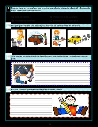 38
_________________________________________________________
_________________________________________________________
_________________________________________________________
_________________________________________________________
_________________________________________________________
_________________________________________________________
_________________________________________________________
_________________________________________________________
_________________________________________________________
______________________________________________________
___________________________________________
___________________________________________
___________________________________________
___________________________________________
___________________________________________
___________________________________________
___________________________________________
Ernesto tiene un compañero que practica una religión diferente a la de él. ¿Qué puede
hacer para convivir en armonía?
A Dejar de hablarle. C Platicar con él de su religión.
B Respetar sus creencias. D Cambiarse a la religión de él.
Imagen que contiene una acción para mejorar las condiciones del ambiente.
A B C D
¿Por qué es importante valorar las diferentes manifestaciones culturales de nuestro
país?
Escribe cómo se puede reducir la generación de basura.
 