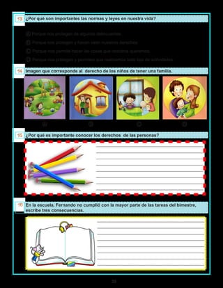 39
		 	 	 _________________________________________________
	 			 	 _________________________________________________
			 _________________________________________________
			 _________________________________________________
			 _________________________________________________
			 _________________________________________________
			 _________________________________________________
			 _________________________________________________
		 	 	 _________________________________________________
	 			 	 _________________________________________________
			 _________________________________________________
			 _________________________________________________
			 _________________________________________________
			 _________________________________________________
			 _________________________________________________
			 _________________________________________________
¿Por qué son importantes las normas y leyes en nuestra vida?
A Porque nos protegen de algunos delincuentes.
B Porque nos protegen y hacen valer nuestros derechos.
C Porque nos permite hacer las cosas que nosotros queremos.
D Porque nos protegen y permiten que realicemos todo tipo de actividades.
Imagen que corresponde al derecho de los niños de tener una familia.
A B C D
¿Por qué es importante conocer los derechos de las personas?
En la escuela, Fernando no cumplió con la mayor parte de las tareas del bimestre,
escribe tres consecuencias.
 