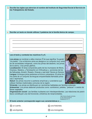 4
Escribe las siglas que abrevian el nombre del Instituto de Seguridad Social al Servicio de
los Trabajadores del Estado.
Escribe un texto en donde utilices 3 palabras de la familia léxica de campo.
Lee el texto y contesta los reactivos 5 y 6.
Los pimas se nombran a ellos mismos O ob que significa “la gente”,
“el pueblo”. Con el término pima se designa a un conjunto muy varia-
do de sociedades indígenas, como los pimas del desierto, los pimas
de la sierra, o los pimas gileños.
Localización: El área comprende parte de los municipios de Moris,
Ocampo, Madera, y Temósachic en Chihuahua y porciones de los
de Sahuaripa, Arivech, Rosario, Onavas y casi todo Yécora en Sonora.
Lengua: la lengua pima pertenece al tronco yutoazteca. El pima for-
ma parte de un conjunto de lenguas emparentadas llamadas pima-
nas o tepimanas.
Salud: los pimas recurren a parteras empíricas y curanderos que
utilizan hierbas medicinales comunes de la región.
Vivienda: Los pimas se distribuyen en rancherías habitadas por familias extensas.
Artesanías: Los pimas elaboran productos como: sombreros, petates, “petacas” o cestos de
fibras vegetales.
Organización social: Las familias nucleares son interdependientes. Las relaciones de paren-
tezco constituyen una red funcional y dinámica de reciprocidades.
http://www.cdi.gob.mx/index.
21 de marzo de 2014
Adaptación M T P
El texto anterior corresponde según sus características a ...
un cuento. una historieta.
una leyenda. una monografía.
,
A
B
C
D
 