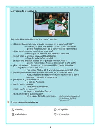 6
Lee y contesta el reactivo 9.
Soy Javier Hernández Balcázar “Chicharito”, futbolista.
— ¿Qué significó ser el mejor goleador mexicano en el “Apertura 2009”?
— Una alegría, pero mucho compromiso y responsabilidad
porque fue el resultado de la perseverancia y constancia.
— ¿Cuál fue el momento más feliz de tu carrera?
— El día que me llamaron a la Selección Mexicana.
— ¿A qué edad te uniste al equipo del Guadalajara?
— Cuando tenía 9 años de edad
— ¿En qué año anotaste 4 goles en 15 partidos con las Chivas?
— Bueno, recuerdo que fue en la clausura en el año 2000.
— ¿Por cuánto tiempo firmaste un contrato con el Manchester United de
Inglaterra y en qué año fue?
— Fue el 8 de Abril de 2010 y firmé el contrato durante 5 años.
— ¿Qué significó ser el mejor goleador mexicano en el “Apertura 2009”?
— Pues, la responsabilidad porque fue el resultado de la perse-
verancia, constancia y compromiso.
— ¿Qué país te gustaría conocer?
— El país de Alemania.
— ¿Algún sueño cumplido?
— Ser futbolista profesional.
— ¿Algún sueño por cumplir?
— Jugar un Mundial en Europa.
— ¿En cuál equipo te gustaría jugar?
— En el equipo llamado el Juventus. http://chicharito.blogspot.mx/
26 de febrero de 2014
Adaptación M T P
El texto que acabas de leer es...
un cuento. una leyenda.
una historieta. una entrevista.B
A C
D
 