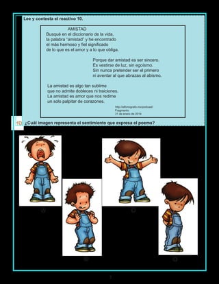7
Lee y contesta el reactivo 10.
AMISTAD
Busqué en el diccionario de la vida,
la palabra “amistad” y he encontrado
el más hermoso y fiel significado
de lo que es el amor y a lo que obliga.
Porque dar amistad es ser sincero.
Es vestirse de luz, sin egoísmo.
Sin nunca pretender ser el primero
ni aventar al que abrazas al abismo.
La amistad es algo tan sublime
que no admite dobleces ni traiciones.
La amistad es amor que nos redime
un solo palpitar de corazones.
http://elfonografo.mx/podcast/
Fragmento
31 de enero de 2014
¿Cuál imagen representa el sentimiento que expresa el poema?
A C
DB
 