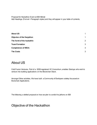 Proposal for Hackathon Event at ISB Mohali
Add Headings (Format > Paragraph styles) and they will appear in your table of contents.
About US 1
Objectve of the Hacjathon 1
The formt of the hackathin 2
Team Formation 3
Completeion of WOrk 3
The Costs 3
About US
Cold Fusion Ventures, Part of a SEBI regsitered VC Consortium, enables Startups who wish to
venture into building applications on the Blockchain Stack.
Amongst Other activities, We have built a Community of Devlopers soleley focussed on
Bockchain Applications.
The follwoing a detiled proposal on how we plan to condict ha jathons on ISB
Objective of the Hackathon
 