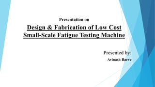 Presentation on
Presented by:
Avinash Barve
Design & Fabrication of Low Cost
Small-Scale Fatigue Testing Machine
 