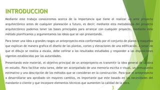 INTRODUCCION
Mediante este trabajo conoceremos acerca de la importancia que tiene el realizar un ante proyecto
arquitectónico antes de cualquier planeación a futuro, es decir; mediante esta metodología del proyecto
arquitectónico podemos tener las bases principales para arrancar con cualquier proyecto, mediante este
método planificamos y argumentamos las ideas que se van presentando.
Para tener una idea a grandes rasgos un anteproyecto esta conformado por el conjunto de planos o maquetas
que explican de manera grafica el diseño de las plantas, cortes y elevaciones de una edificación. A pesar de
que el dibujo se realiza a escala, debe ceñirse a los resultados estudiados y responder a las disposiciones
vigentes establecidas por las autoridades.
Presentando este material, el objetivo principal de un anteproyecto es transmitir la idea general de la obra
en estudio. Para facilitar esta tarea, debe ser acompañado de una memoria escrita o visual, un presupuesto
estimativo y una descripción de los métodos que se consideran en la construcción. Para que el anteproyecto
a desarrollarse sea aprobado sin mayores cambios, es importante que este basado en las necesidades del
mandante o cliente y que incorpore elementos técnicos que aumenten la calidad de la obra.
3
 