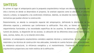 En primer el lugar el anteproyecto para la propuesta arquitectónica incluye una descripción detallada del
sitio o terreno en donde se desarrollara el proyecto. Se analizan aspectos como la ubicación, el entorno
natural y urbano, la topografía y las condiciones climáticas. Además, se estudian las restricciones legales y
normativas que puedan afectar la construcción.
Posteriormente, se aborda la concepción espacial del anteproyecto, definiendo la distribución de los
diferentes espacios y ambientes que conformaran la edificación. Para ello, se tienen en cuenta los
requerimientos funcionales y las necesidades especificas de los usuarios. Se determina, por ejemplo, el
numero de plantas, la disposición de los accesos, la ubicación de las diferentes áreas (como habitaciones,
salas, cocinas, baños, etc.) y la relación entre ellas.
Asimismo, el anteproyecto arquitectónico considera aspectos técnicos y constructivos. Se seleccionan los
materiales y las técnicas de construcción mas adecuadas, teniendo en cuenta factores como la durabilidad,
la resistencia estructural, la eficiencia energética y el mantenimiento. Finalmente, el anteproyecto
arquitectónico proporciona una visión estética de la edificación.
SINTESIS
4
 