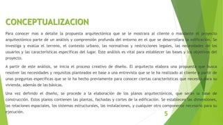 CONCEPTUALIZACION
Para conocer mas a detalle la propuesta arquitectónica que se le mostrara al cliente o mandante el proyecto
arquitectónico parte de un análisis y comprensión profunda del entorno en el que se desarrollara la edificación. Se
investiga y evalúa el terreno, el contexto urbano, las normativas y restricciones legales, las necesidades de los
usuarios y las características especificas del lugar. Este análisis es vital para establecer las bases y los objetivos del
proyecto.
A partir de este análisis, se inicia el proceso creativo de diseño. El arquitecto elabora una propuesta que busca
resolver las necesidades y requisitos planteados en base a una entrevista que se le ha realizado al cliente a partir de
unas preguntas especificas que se le ha hecho previamente para conocer ciertas características que necesita para su
vivienda, además de las básicas.
Una vez definido el diseño, se procede a la elaboración de los planos arquitectónicos, que serán la base de
construcción. Estos planos contienen las plantas, fachadas y cortes de la edificación. Se establecen las dimensiones,
las relaciones espaciales, los sistemas estructurales, las instalaciones, y cualquier otro componente necesario para su
ejecución.
5
 