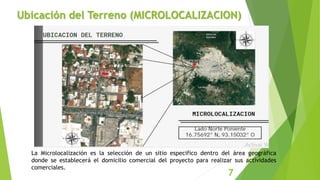 Ubicación del Terreno (MICROLOCALIZACION)
La Microlocalización es la selección de un sitio especifico dentro del área geográfica
donde se establecerá el domicilio comercial del proyecto para realizar sus actividades
comerciales.
7
 