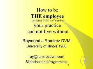 How to be
THE employee
(associate DVM, staff member)

your practice
can not live without
Raymond J Ramirez DVM
University of Illinois 1986
ray@ramirezdvm.com
Slideshare.net/rayjramirez

1

 