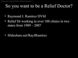 © Raymond J. Ramirez DVM - All Rights Reserved

So you want to be a Relief Doctor?
• Raymond J. Ramirez DVM
• Relief Dr working in over 100 clinics in two
states from 1989 – 2007
• Slideshare.net/RayJRamirez

 