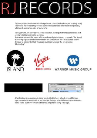 For our project, we are required to produce a music video for a pre existing song. 
Therefore we decided to produce our own record label and create a logo for it, 
which will appear on a lot of our work. 
To begin with, we carried out some research, looking at other record labels and 
seeing what the conventions were. 
Below are some of the logos, which we looked at during our research. We found 
that using capital letters seemed to be the convention for a music label so we 
decided to stick with that. To create our logo we used the programme 
‘Photoshop’ 
After looking a numerous designs, we decided to have a back ground for our 
logo, the reason we did this is because we thought it would make the companies 
name stand out more which is the most important thing on a logo. 
 