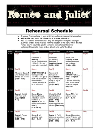 Rehearsal Schedule
            •   7 weeks! Then we have ½ term and then performances are the week after!
            •   You MUST turn up to the rehearsal of scenes you are in.
            •   You MAY attend all rehearsals – they are all open! You’ll get a stronger
                overview and be more involved with the creation of the work. When it is not
                “whole cast” it would be great if someone can volunteer to come
                watch/contribute/take notes and do a brief write up for the blog!

WEEK:   Monday                Tuesday                  Wednesday              Thursday               Friday
A:WK1   Sep6                  Sep7                     Sep8                   Sep9                   Sep10

                              Lunchtime –              Ensemble               Whole cast
                              Meeting                  [movement]             Opening Scene,
                              Whole cast to attend!    workshop –             finalise movement
                              1.30 in C110 – ten       Creating the set       and prologue
                              mins only. I promise!    [3.30 – 5.30]           [3.30 – 5.30]

B:WK2   Sep13                 Sep14                    Sep15                  Sep16                  Sep17

        All cast in Scene 1   CAST WKSHOP @            Romeo and              SCENE 5
        until Romeo enters    Carriageworks            Benvolio to            CAPULET’s BALL
        on Pg5 are needed     Theatre – You get to     Finish Scene 1         Whole cast [3.30 –
        [3.30 – 5.30]         work with a director     Pg 5&6 And the bit     4.30]
                              from National            at top of Pg7 in       Cast with speaking
                              Theatre and miss a       scene 2                parts in this scene
                              bit of school!!!!!       [3.30 – 4.45]          expect to stay till
                                                                              6pm max

A:WK3   Sep20                 Sep21                    Sep22                  Sep23                  Sep24

        Scene 2 first bit     Scene 3 Lady             Whole Cast Full        Scene 7 R+J for
        with Paris and        Capulet, Nurse/s         run of what we         balcony scene
        Capulet [3.30 –       Juliet then we will      have done so far. –    [3.30 – 5.30]
        4.15]                 brief look at            [3.30 – 4.45]
                               Scene 10 [it’s so       Scene 4 & 6
                              short! - will block on   speaking parts stay
                              oct 6th]                 behind: [4.45 -6.00]
                              [3.30 – 4.30]

B:WK4   Sep27                 Sep28                    Sep29                  Sep30                  Oct1

        Scene 8 Romeo         Scene 9, all             Scene 12 Fight         Scene 11 wedding
        and Friar             speaking parts           scene. All speaking    scene: R+J and both
        [3.30 – 4.15]         [3.30 – 5.30]            parts present          friars plus ensemble
                                                       [3.30 – 6.00]          [3.30 – 5.30]
 