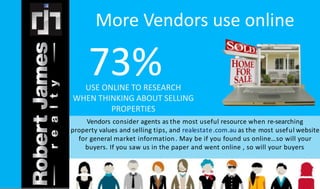 More Vendors use online 
73% 
USE ONLINE TO RESEARCH 
WHEN THINKING ABOUT SELLING 
PROPERTIES 
Vendors consider agents as the most useful resource when re-searching 
property values and selling tips, and realestate .com.au as the most useful website 
for general market information . May be if you found us online…so will your 
buyers. If you saw us in the paper and went online , so will your buyers 
 