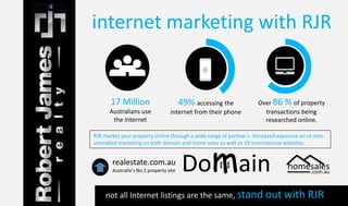 internet marketing with RJR 
17 Million 
Australians use 
the internet 
49% accessing the 
internet from their phone 
Over 86 % of property 
transactions being 
researched online. 
RJR market your property online through a wide range of partner s. Increased exposure on re.com 
unrivalled marketing on both domain and home sales as well as 19 International websites. 
homesales 
.com.au 
realestate.com.au 
Australia’s No.1 property site Domain 
not all Internet listings are the same, stand out with RJR 
 