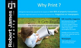 Although the internet now accounts for the research of over 86% of property transactions 
many buyers begin their search or are driven to the internet from magazines or newspapers. 
RJR monthly magazine 
Bulk delivered to over 2000 
businesses from Coolum 
to Cooroy, Peregian to Noosa. 
Our three offices and various 
coffee shops topped 
up throughout the month. 
Available at all our open homes 
(up to 60 per week) we have the 
buyers covered. 
Newspaper 
High profile advertising in 
The Local Noosa News 
Why Print ? 
And drives people to research online 
 