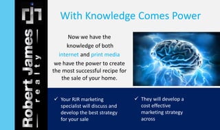 With Knowledge Comes Power 
Now we have the 
knowledge of both 
internet and print media 
we have the power to create 
the most successful recipe for 
the sale of your home. 
 Your RJR marketing 
specialist will discuss and 
develop the best strategy 
for your sale 
 They will develop a 
cost effective 
marketing strategy 
across 
 