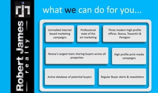 what we can do for you... 
Unrivalled Internet 
based marketing 
Unrivalled Internet 
based marketing 
campaigns 
Three modern high profile 
offices. Noosa, Tewantin & 
Three modern high profile 
offices. Noosa, Tewantin & 
Peregian 
Professional 
state of the 
art marketing 
Professional 
state of the 
art marketing 
campaigns 
Noosa's Largest team sharing buyers across all 
Noosa's Largest team sharing buyers across all 
properties 
Peregian 
High profile print media 
campaigns 
properties 
Active database of potential buyers Regular Buyer alerts & newsletters 
 