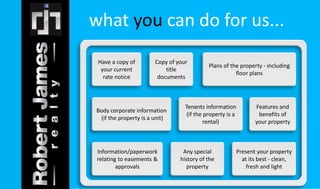 what you can do for us... 
Information/paperwork 
relating to easements & 
approvals 
Present your property 
at its best - clean, 
fresh and light 
Any special 
history of the 
property 
Body corporate information 
(if the property is a unit) 
Features and 
benefits of 
your property 
Tenants information 
(if the property is a 
rental) 
Have a copy of 
your current 
rate notice 
Plans of the property - including 
floor plans 
Copy of your 
title 
documents 
 