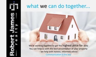 what we can do together... 
We’re working together to get the highest price for you 
You can help us with the best presentation of your property 
- we help with honest, informed advice 
Communication is the key 
 
