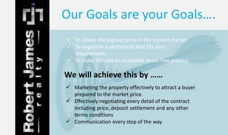 Our Goals are your Goals…. 
 To obtain the highest price in the current market 
 To negotiate a settlement that fits your 
requirements 
 To make the sale an enjoyable stress free process 
We will achieve this by …… 
 Marketing the property effectively to attract a buyer 
prepared to the market price. 
 Effectively negotiating every detail of the contract 
including price, deposit settlement and any other 
terms conditions 
 Communication every step of the way 
 