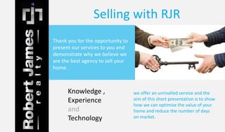 Selling with RJR 
Thank you for the opportunity to 
present our services to you and 
demonstrate why we believe we 
are the best agency to sell your 
home. 
we offer an unrivalled service and the 
aim of this short presentation is to show 
how we can optimise the value of your 
home and reduce the number of days 
on market. 
Knowledge , 
Experience 
and 
Technology 
 