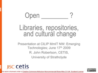 Open ________ ?Libraries, repositories, and cultural change  Presentation at CILIP MmIT NW: Emerging Technologies; June 17th 2009 R. John Robertson, CETIS, University of Strathclyde This work is licensed under a Creative Commons Attribution-Noncommercial-Share Alike 2.5 UK: Scotland License. 