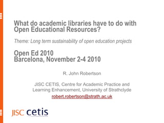 What do academic libraries have to do with
Open Educational Resources?
Theme: Long term sustainability of open education projects
Open Ed 2010
Barcelona, November 2-4 2010
R. John Robertson
JISC CETIS, Centre for Academic Practice and
Learning Enhancement, University of Strathclyde
robert.robertson@strath.ac.uk
 