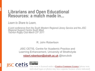 Librarians and Open Educational Resources: a match made in...Learn to Share to Learn,A joint conference from the South Western Regional Library Service and the JISC Regional Support Centre South West.Taunton Rugby Club March 23rd 2011 R. John Robertson JISC CETIS, Centre for Academic Practice and Learning Enhancement, University of Strathclyde robert.robertson@strath.ac.uk@kavubob This work is licensed under a Creative Commons Licence.[please note individual logos or photos may have separate licences where indicated] 