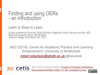 Finding and using OERs - an introductionLearn to Share to Learn,A joint conference from the South Western Regional Library Service and the JISC Regional Support Centre South West.Taunton Rugby Club March 23rd 2011 JISC CETIS, Centre for Academic Practice and Learning Enhancement, University of Strathclyde robert.robertson@strath.ac.uk@kavubob This work is licensed under a Creative Commons Attribution-Noncommercial-Share Alike 2.5 UK: Scotland License. 