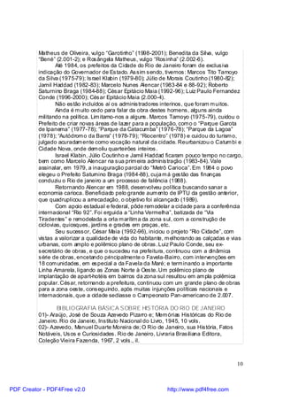 Matheus de Oliveira, vulgo “Garotinho” (1998-2001); Benedita da Silva, vulgo
          “Bené” (2.001-2); e Rosângela Matheus, vulgo “Rosinha” (2.002-6).
                  Até 1984, os prefeitos da Cidade do Rio de Janeiro foram de exclusiva
          indicação do Governador de Estado. Assim sendo, tivemos: Marcos Tito Tamoyo
          da Silva (1975-79); Israel Klabin (1979-80); Júlio de Morais Coutinho (1980-82);
          Jamil Haddad (1982-83); Marcelo Nunes Alencar (1983-84 e 88-92); Roberto
          Saturnino Braga (1984-88); César Epitácio Maia (1992-96); Luiz Paulo Fernandez
          Conde (1996-2000); César Epitácio Maia (2.000-4).
                  Não estão incluídos aí os administradores interinos, que foram m uitos.
                  Ainda é m uito cedo para falar da obra destes homens, alguns ainda
          militando na política. Lim itamo-nos a alguns. Marcos Tamoyo (1975-79), cuidou o
          Prefeito de criar novas áreas de lazer para a população, com o o “Parque Garota
          de Ipanema” (1977-78); “Parque da Catacum ba” (1976-78); “Parque da Lagoa”
          (1978); “Autódrom o da Barra” (1978-79); “Riocentro” (1978) e cuidou do turism o,
          julgado acuradam ente como vocação natural da cidade. Reurbanizou o Catum bi e
          Cidade Nova, onde dem oliu quarteirões inteiros.
                  Israel Klabin, Júlio Coutinho e Jamil Haddad ficaram pouco tempo no cargo,
          bem como Marcelo Alencar na sua prim eira administração (1983-84). Vale
          assinalar, em 1979, a inauguração parcial do “Metrô Carioca”. Em 1984 o povo
          elegeu o Prefeito Saturnino Braga (1984-88), cuja m á gestão das finanças
          conduziu o Rio de janeiro a um processo de falência (1988).
                  Retornando Alencar em 1988, desenvolveu política buscando sanar a
          economia carioca. Beneficiado pelo grande aum ento de IPTU da gestão anterior,
          que quadruplicou a arrecadação, o objetivo foi alcançado (1989).
                  Com apoio estadual e federal, pôde rem odelar a cidade para a conferência
          internacional “Rio 92”. Foi erguida a “Linha Vermelha”, batizada de “Via
          Tiradentes” e remodelada a orla m arítim a da zona sul, com a construção de
          ciclovias, quiosques, jardins e grades em praças, etc.
                  Seu sucessor, César Maia (1992-96), iniciou o projeto “Rio Cidade”, com
          vistas a valorizar a qualidade de vida do habitante, m elhorando as calçadas e vias
          urbanas, com amplo e polêmico plano de obras. Luiz Paulo Conde, seu ex-
          secretário de obras, e que o sucedeu na prefeitura, continuou com a dinâmica
          série de obras, encetando principalmente o Favela-Bairro, com intervenções em
          18 com unidades, em especial a da Favela da Maré; e term inando a importante
          Linha Amarela, ligando as Zonas Norte à Oeste. Um polêmico plano de
          implantação de apart-hotéis em bairros da zona sul resultou em am pla polêmica
          popular. César, retornando a prefeitura, continuou com um grande plano de obras
          para a zona oeste, conseguindo, após muitas injunções políticas nacionais e
          internacionais, que a cidade sediasse o Campeonato Pan-americano de 2.007.

                 BIBLIOGRAFIA BÁSICA S OBRE HIS TÓRIA DO RIO DE JANEIRO
          01)- Araújo, José de Souza Azevedo Pizarro e; Mem órias Históricas do Rio de
          Janeiro. Rio de Janeiro, Instituto Nacional do Livro, 1945, 10 vols.
          02)- Azevedo, Manuel Duarte Moreira de; O Rio de Janeiro, sua História, Fatos
          Notáveis, Usos e Curiosidades. Rio de Janeiro, Livraria Brasiliana Editora,
          Coleção Vieira Fazenda, 1967, 2 vols., il.



                                                                                          10



PDF Creator - PDF4Free v2.0                                   http://www.pdf4free.com
 