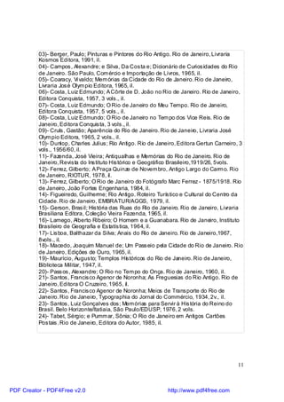 03)- Berger, Paulo; Pinturas e Pintores do Rio Antigo. Rio de Janeiro, Livraria
          Kosmos Editora, 1991, il.
          04)- Campos, Alexandre; e Silva, Da Costa e; Dicionário de Curiosidades do Rio
          de Janeiro. São Paulo, Com ércio e Importação de Livros, 1965, il.
          05)- Coaracy, Vi valdo; Mem órias da Cidade do Rio de Janeiro. Rio de Janeiro,
          Livraria José Olym pio Editora, 1965, il.
          06)- Costa, Luiz Edmundo; A Côrte de D. João no Rio de Janeiro. Rio de Janeiro,
          Editora Conquista, 1957, 3 vols., il.
          07)- Costa, Luiz Edmundo; O Rio de Janeiro do Meu Tempo. Rio de Janeiro,
          Editora Conquista, 1957, 5 vols., il.
          08)- Costa, Luiz Edmundo; O Rio de Janeiro no Tem po dos Vice Reis. Rio de
          Janeiro, Editora Conquista, 3 vols., il.
          09)- Cruls, Gastão; Aparência do Rio de Janeiro. Rio de Janeiro, Livraria José
          Olym pio Editora, 1965, 2 vols., il.
          10)- Dunlop, Charles Julius; Rio Antigo. Rio de Janeiro, Editora Gertun Carneiro, 3
          vols., 1956/60, il.
          11)- Fazenda, José Vieira; Antiqualhas e Memórias do Rio de Janeiro. Rio de
          Janeiro, Revista do Instituto Histórico e Geográfico Brasileiro,1919/26, 5vols.
          12)- Ferrez, Gilberto; A Praça Quinze de Novem bro, Antigo Largo do Carm o. Rio
          de Janeiro, RIOTUR, 1978, il.
          13)- Ferrez, Gilberto; O Rio de Janeiro do Fotógrafo Marc Ferrez - 1875/1918. Rio
          de Janeiro, João Fortes Engenharia, 1984, il.
          14)- Figueiredo, Guilherme; Rio Antigo. Roteiro Turístico e Cultural do Centro da
          Cidade. Rio de Janeiro, EMBRATUR/AGGS, 1979, il.
          15)- Gerson, Brasil; História das Ruas do Rio de Janeiro. Rio de Janeiro, Livraria
          Brasiliana Editora, Coleção Vieira Fazenda, 1965, il.
          16)- Lamego, Alberto Ribeiro; O Homem e a Guanabara. Rio de Janeiro, Instituto
          Brasileiro de Geografia e Estatística, 1964, il.
          17)- Lisboa, Balthazar da Silva; Anais do Rio de Janeiro. Rio de Janeiro,1967,
          8vols., il.
          18)- Macedo, Joaquim Manuel de; Um Passeio pela Cidade do Rio de Janeiro. Rio
          de Janeiro, Edições de Ouro, 1965, il.
          19)- Maurício, Augusto; Templos His tóricos do Rio de Janeiro. Rio de Janeiro,
          Biblioteca Militar, 1947, il.
          20)- Passos, Alexandre; O Rio no Tem po do Onça. Rio de Janeiro, 1960, il.
          21)- Santos, Francisco Agenor de Noronha; As Freguesias do Rio Antigo. Rio de
          Janeiro, Editora O Cruzeiro, 1965, il.
          22)- Santos, Francisco Agenor de Noronha; Meios de Transporte do Rio de
          Janeiro. Rio de Janeiro, Typographia do Jornal do Commércio, 1934, 2v., il.
          23)- Santos, Luiz Gonçalves dos; Mem órias para Servir à História do Reino do
          Brasil. Belo Horizonte/Itatiaia, São Paulo/EDUSP, 1976, 2 vols.
          24)- Tabet, Sérgio; e Pumm ar, Sônia; O Rio de Janeiro em Antigos Cartões
          Postais. Rio de Janeiro, Editora do Autor, 1985, il.




                                                                                          11



PDF Creator - PDF4Free v2.0                                   http://www.pdf4free.com
 