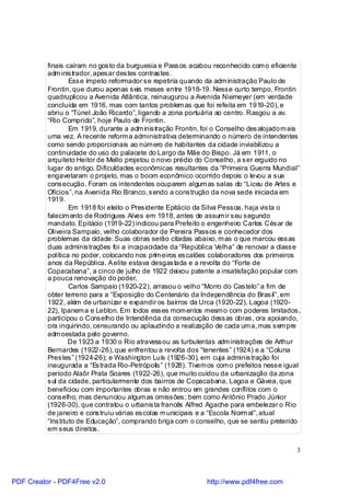 finais caíram no gosto da burguesia e Passos acabou reconhecido com o eficiente
          adm inistrador, apesar destes contrastes.
                  Esse ímpeto reformador se repetiria quando da adm inistração Paulo de
          Frontin, que durou apenas seis meses entre 1918-19. Nesse curto tempo, Frontin
          quadruplicou a Avenida Atlântica, reinaugurou a Avenida Niemeyer (em verdade
          concluída em 1916, mas com tantos problem as que foi refeita em 1919-20), e
          abriu o “Túnel João Ricardo”, ligando a zona portuária ao centro. Rasgou a av.
          “Rio Comprido”, hoje Paulo de Frontin.
                  Em 1919, durante a adm inistração Frontin, foi o Conselho desalojado m ais
          uma vez. A recente reform a administrativa determinando o número de intendentes
          como sendo proporcionais ao núm ero de habitantes da cidade inviabilizou a
          continuidade do uso do palacete do Largo da Mãe do Bispo. Já em 1911, o
          arquiteto Heitor de Mello projetou o novo prédio do Conselho, a ser erguido no
          lugar do antigo. Dificuldades econômicas resultantes da “Primeira Guerra Mundial”
          engavetaram o projeto, mas o boom econômico ocorrido depois o levou a sua
          consecução. Foram os intendentes ocuparem algum as salas do “Liceu de Artes e
          Ofícios”, na Avenida Rio Branco, sendo a construção da nova sede iniciada em
          1919.
                  Em 1918 foi eleito o Presidente Epitácio da Silva Pessoa, haja vista o
          falecim ento de Rodrigues Alves em 1918, antes de assum ir seu segundo
          mandato. Epitácio (1919-22) indicou para Prefeito o engenheiro Carlos César de
          Oliveira Sampaio, velho colaborador de Pereira Passos e conhecedor dos
          problemas da cidade. Suas obras serão citadas abaixo, m as o que marcou essas
          duas administrações foi a incapacidade da “República Velha” de renovar a classe
          política no poder, colocando nos prim eiros escalões colaboradores dos primeiros
          anos da República. A elite estava desgastada e a revolta do “Forte de
          Copacabana”, a cinco de julho de 1922 deixou patente a insatisfação popular com
          a pouca renovação do poder.
                  Carlos Sampaio (1920-22), arrasou o velho “Morro do Castelo” a fim de
          obter terreno para a “Exposição do Centenário da Independência do Brasil”, em
          1922, além de urbanizar e expandir os bairros da Urca (1920-22), Lagoa (1920-
          22), Ipanem a e Leblon. Em todos esses mom entos mesm o com poderes limitados,
          participou o Conselho de Intendência da consecução dessas obras, ora apoiando,
          ora inquirindo, censurando ou aplaudindo a realização de cada um a, mas sem pre
          adm oestada pelo governo.
                  De 1923 a 1930 o Rio atravessou as turbulentas adm inistrações de Arthur
          Bernardes (1922-26), que enfrentou a revolta dos “tenentes” (1924) e a “Coluna
          Prestes” (1924-26); e Washington Luís (1926-30), em cuja administração foi
          inaugurada a “Estrada Rio-Petrópolis” (1928). Tivem os com o prefeitos nesse igual
          período Alaôr Prata Soares (1922-26), que muito cuidou da urbanização da zona
          sul da cidade, particularmente dos bairros de Copacabana, Lagoa e Gávea, que
          beneficiou com importantes obras e não entrou em grandes conflitos com o
          conselho, mas denunciou algum as omissões; bem como Antônio Prado Júnior
          (1926-30), que contratou o urbanista francês Alfred Agache para embelezar o Rio
          de janeiro e construiu várias escolas m unicipais e a “Escola Norm al”, atual
          “Instituto de Educação”, comprando briga com o conselho, que se sentiu preterido
          em seus direitos.


                                                                                          3



PDF Creator - PDF4Free v2.0                                  http://www.pdf4free.com
 