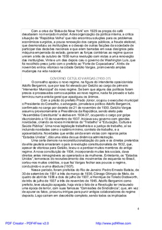 Com a crise da “Bolsa de Nova York” em 1929 os preços do café
          desabaram no m ercado m undial. A desorganização da política interna, a critica
          situação da “República Velha” que não encontrou soluções para os problemas
          econômicos surgidos, a pouca renovação dos cargos públicos, a fraude eleitoral,
          que desmoralizou as instituições e o desejo de outras facções da sociedade de
          participar das decisões nacionais e que eram barradas em seus desígnios pela
          máquina em perrada do estado, geraram as forças contrárias ao regime que se
          uniram a três de outubro de 1930 num a revolução com vistas a um a renovação
          das instituições. Vinte e um dias depois caiu o governo de Washington Luís, que
          foi recolhido preso junto com o prefeito ao “Forte de Copacabana”. A três de
          novem bro entrou vitorioso na cidade Getúlio Vargas, prom ovendo amplas
          mudanças na vida nacional.

                                GOV ERNO GETÚLIO V ARGAS (1930-37)
                   O conselho apoiou o novo regime, na figura do intendente oposicionista
          Adolfo Bergamini, que por isso foi elevado por Getúlio ao cargo de prim eiro
          “Interventor Municipal” do novo regime. Se bem que alguns dos políticos foram
          presos e processados com o suspeitos ao novo regim e, nada foi provado e tudo
          term inou num a anistia geral que apaziguou os ânimos.
                         Com a prisão do prefeito Prado Júnior, ocupou o executivo m unicipal
          o Presidente do Conselho, o advogado, jornalista e político Adolfo Bergam ini,
          confirm ado no cargo por decreto de 21 de novembro de 1930. Getúlio Vargas
          assum iu provisoriam ente a Presidência da República, sendo eleito pela
          “Assembléia Constituinte” e eletiva em 1934-37, ocupando o cargo por golpe
          dis cricionário a 10 de novembro de 1937. Iniciava seu governo com grandes
          novidades, criando os novos m inistérios do “Trabalho” e “Educação, Cultura e
          Saúde Pública”. Uma nova legislação trabalhista e a justiça do trabalho, aí se
          incluindo novidades com o o salário m ínimo, contrato de trabalho, e a
          aposentadoria. Novidades que então ainda eram vistas com reparos pelos
          “Estados Unidos”, dão uma idéia de sua dinâm ica adm inistração.
                  Uma certa demora na reconstitucionalização do país e os direitos preteridos
          da elite paulista arrastaram o país à revolução constitucionalista de 1932, que,
          apesar de vitoriosa para Getúlio, levou-o a perdoar m uitos m embros do antigo
          regim e. A nova constituição de 1934, incorporando m uitas leis sociais, dava
          direitos antes inimagináveis ao operariado e às mulheres. Entretanto, os “Estados
          Unidos”, tem erosos do recrudescimento dos movim entos de esquerda no Brasil,
          cortou-nos m uitos créditos, o que fez Vargas fechar aos poucos o regim e,
          conduzindo-o a um a ditadura (1937).
                  Nesse período, foram prefeitos do Rio de Janeiro: Pedro Ernesto Batis ta, de
          30 de setem bro de 1931 a três de março de 1936; Cônego Olímpio de Melo, de
          quatro de abril de 1936 a dois de julho de 1937, e Henrique de Toledo Dodsworth,
          de três de julho de 1937 a três de novem bro de 1945. Adolfo Bergamini como
          prefeito, teve atuação apagada, haja vista o fato de a Revolução ter instaurado
          uma época de terror, com suas famosas “Com issões de Sindicância”, que, em vez
          de apurar os fatos, procurou intrigas para punir antigos colaboradores do regime
          deposto. Logo caíram em descrédito completo, sendo todos os im plicados



                                                                                            4



PDF Creator - PDF4Free v2.0                                    http://www.pdf4free.com
 