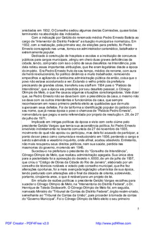 anistiados em 1932. O Conselho sediou algumas destas Com issões, quase todas
          term inando na absolvição dos indiciados.
                 Com a indicação por Getúlio do renom ado médico Pedro Ernesto Batista ao
          cargo de “Interventor do Distrito Federal” a situação m unicipal se normalizou. Em
          1932, com a realização, pela prim eira vez, de eleições para prefeito, foi Pedro
          Ernesto consagrado nas urnas, tornou-se adm inistrador carismático, batalhador e
          extrem amente popular.
                 Dedicado à construção de hospitais e escolas e a instituição de concursos
          públicos para cargos municipais, atingiu em cheio duas graves deficiências da
          cidade, tendo, com prado com isso o ódio de seus desafetos na Intendência, pois
          dela retirou essas importantes atribuições, que lhe eram legatárias desde a época
          do im pério. Era Pedro Ernesto fruto de seu tempo, médico de renome, com aura
          de herói revolucionário, foi político dinâm ico e muito trabalhador, removendo
          empecilhos e agilizando a lentíssima adm in istração pública de então, coisa que o
          povo não estava acostumado a ver. Estando o velho prédio da prefeitura
          precisando de grandes obras, transferiu seu staff em 1934 para o “Palácio da
          Intendência”, que a época era presid ida por seu desafeto pessoal, o Cônego
          Olím pio de Melo, o que lhe causou algum as situações constrangedoras. Vale dizer
          que, se Pedro Ernesto não se dava bem com a presidência da casa, o mesmo não
          se dava com os outros intendentes e funcio nários da casa, que sem pre
          reconheceram em nosso primeiro prefeito eleito as qualidades que de m uito
          superavam seus defeitos. Foi de tal forma a identificação popular do palácio com
          seu nome, que já nessa época o povo o cham ava de “Palácio Pedro Ernesto”,
          nom enclatura que pegou e seria referendada por projeto de resolução n. 28, de 27
          de julho de 1971.
                 Implicado em intrigas políticas da época e visto com certo ciúme pelo
          presidente Getúlio Vargas que tem ia sua ascendência política, foi Pedro Ernesto
          envolvido indiretam ente no levante com unista de 27 de novembro de 1935,
          movim ento do qual não apoiou ou participou, m as dele foi acusado de participar, a
          ponto de ser preso com o comunista e revolucionário em 1936, perdendo o cargo e
          sendo subm etido a vexatório inquérito, onde afinal, acabou absolvido. Entretanto,
          não m ais recuperou seus direitos políticos, nem sua saúde, perdida nas
          masmorras do governo, m orrendo em 1945.
                 Sucedeu-o na prefeitura o presidente do “Conselho de Intendência”,
          Cônego Olímpio de Melo, que realizou administração apagada. Sua única obra
          para a posteridade foi a aprovação do decreto n. 6000, de um de julho de 1937,
          que criou o “Código de Obras da Cid ade do Rio de Janeiro”, elaborado por um
          conselho de técnicos notáveis e votado pelo conselho municipal, que lhe fez
          alterações oportunas, foi a mais avançada legislação urbanística de sua época,
          tendo perdurado com alterações até o final da década de oitenta, sobrevivido,
          portanto, cinqüenta anos, o que é notável para um projeto de lei.
                 Em virtude de razões políticas o presidente Getúlio Vargas escolheu para
          suceder o Cônego Olímpio de Melo, na “Interventoria do Distrito Federal”, o Dr.
          Henrique de Toledo Dodsworth. O Cônego Olím pio de Melo foi, em seguida,
          nom eado Ministro do “Tribunal de Contas do Distrito Federal”, órgão recém -criado,
          semelhante ao “Tribunal de Contas da União”, para proceder à tomada de contas
          do “Governo Municipal”. Foi o Cônego Olímpio de Melo eleito o seu primeiro


                                                                                           5



PDF Creator - PDF4Free v2.0                                   http://www.pdf4free.com
 