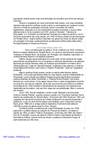 presidente, tirando assim m ais uma atribuição do conselho que vinha dos tem pos
          coloniais.
                 Estava o Legislativo em seus mom entos mais baixos, com seus trabalhos
          vigiados pelo governo, políticos sendo presos ou ameaçados por qualquer motivo,
          usando a intriga de acusações injuriosas contra o proceder de nossos
          legisladores, pairando no ar um a atmosfera de golpe de estado, o que se daria
          efetivamente a 10 de novembro de 1937, sendo o “Senado”, “Câmara de
          Deputados” e o “Conselho de Intendentes” fechado por ordem do governo, só se
          reunindo novamente oito anos depois, em 1945. Entrara o Brasil na era das trevas
          do “Estado Novo”, regim e político inspirado nos governos fortes de direita, então
          em projeção na Europa, particularmente na Alemanha (Hitler), Itália (Mussolini),
          Portugal (Salazar) e Espanha (Franco).

                                       O ESTADO NOVO (1937-45)
                         Com a proclamação do golpe a 10 de novem bro de 1937, entrava o
          Brasil no regime ditatorial do “Estado Novo”, um governo discricionário corporativo
          moldado no “Estado Novo” de Salazar, em Portugal, com detalhes inspirados no
          modelo fascista italiano e na ditadura polonesa.
                  Getúlio Vargas agora enfeixava em suas mãos os três poderes da nação,
          prescindindo de parlamento. Foi o Congresso e tribunais dissolvidos e os palácios
          fechados por tropas federais, aliás, as m esmas que fecharam no m esm o dia o
          “Palácio Monroe”, sede do “Senado Federal”, localizado m ais adiante, no final da
          Praça Marechal Floriano, bem como o “Palácio Tiradentes”, sede do “Legislativo
          Estadual”.
                  Alguns políticos foram presos, sendo a m aioria solta tempos depois.
          Entretanto, uma parte significativa deles foi, dias depois, prestar solidariedade ao
          Presidente, numa atitude que reflete a tibieza de parte significativa da classe
          política brasileira de então. Entretanto, o “Palácio Pedro Ernesto” não ficaria
          fechado por muito tempo. Já de algum tempo vinha a sede do legislativo servindo
          a outros fins que não os originais. Já foi dito que durante uma reform a no edifício
          da prefeitura em 1934 motivara a transferência do executivo municipal para as
          dependências do palácio, não sem ferir algum as suscetibilidades. Mas o costume
          era anterior.
                  Já em 1931 fôra ali instalado o recém criado “Ministério da Educação,
          Cultura e Saúde Pública”, quando ocupou a pasta o Dr. Francis co Cam pos, futuro
          redator da constituição do “Estado Novo”, ali ficando até 1934. Ainda em 1937, por
          sugestão do interventor Henrique de Toledo Dodsworth, foi para lá transferida a
          prefeitura, o que, de certa forma seguia uma tradição, pois o executivo carioca
          ficara já em 1896 com a antiga sede do legislativo, finalmente dem olida em
          1943/44, quando da abertura da Av. Pres. Vargas.
                  O palácio sediou a prefeitura até a dem ocratização do país, em 1945,
          passando o prefeito depois ao casarão do “Parque da Cidade”, na Gávea e,
          depois de 1950, ao velho “Palácio Guanabara”, onde ficou até 1960. No mesm o
          ano de 37 também ocupou as salas do Pedro Ernesto a Secretaria de Saúde e
          Assistência Pública, quando tinha por titular o professor Clementino Fraga, lá
          perm anecendo por oito anos.



                                                                                             6



PDF Creator - PDF4Free v2.0                                    http://www.pdf4free.com
 