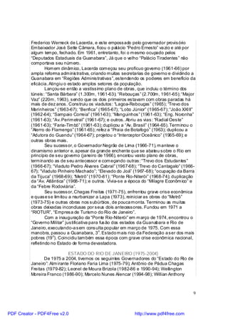 Frederico Werneck de Lacerda, e este empossado pelo governador provisório
          Em baixador José Sette Câmara, ficou o palácio “Pedro Ernesto” va zio e até por
          algum tem po, fechado. Em 1961, entretanto, foi o m esmo ocupado pelos
          “Deputados Estaduais da Guanabara”, Já que o velho “Palácio Tiradentes” não
          comportava seu núm ero.
                  Hom em dinâm ico, Lacerda com eçou seu profícuo governo (1961-66) por
          ampla reforma adm inis trativa, criando m uitas secretarias de governo e dividindo a
          Guanabara em “Regiões Administrativas”, estendendo os poderes em benefício da
          eficácia. Atingiu o estado amplos setores da população.
                  Lançou-se então a vastíssimo plano de obras, que incluiu o término dos
          túneis: “Santa Bárbara” (1.300m , 1961-63); “Rebouças” (2.700m , 1961-65); “Major
          Vaz” (220m , 1963), sendo que os dois primeiros estavam com obras paradas há
          mais de dez anos. Construiu os viadutos: “Lagoa-Rebouças” (1965); “Trevo dos
          Marinheiros” (1963-67); “Benfica” (1965-67); “Lobo Júnior” (1965-67); “João XXIII”
          (1962-64); “Sampaio Correia” (1961-63); “Manguinhos” (1961-63); “Eng. Noronha”
          (1961-63); “Av. Perim etral” (1961-67); e outros. Abriu as vias: “Radial Oeste”
          (1961-63); “Faria-Tim bó” (1961-63); duplicou a “Av. Brasil” (1964-65). Term inou o
          “Aterro do Flamengo” (1961-65); refez a “Praia de Botafogo” (1963); duplicou a
          “Adutora do Guandu” (1964-67); projetou o “Interceptor Oceânico” (1965-69); e
          outras obras mais.
                  Seu sucessor, o Governador Negrão de Lima (1966-71), m anteve o
          dinamismo anterior e, apesar da grande enchente que se abateu sobre o Rio em
          princípio de seu governo (janeiro de 1966), encetou vasto plano de obras,
          term inando as de seu antecessor e com eçando outras: “Trevo dos Estudantes”
          (1966-67); “Viaduto Pedro Álvares Cabral” (1967-68); “Trevo do Cantagalo” (1966-
          67); “Viaduto Pinheiro Machado”; “Elevado do Joá” (1967-68); “ocupação da Barra
          da Tijuca” (1968-69); “Metrô” (1970-81); “Ponte Rio-Niterói” (1968-74); duplicação
          da “Av. Atlântica” (1968-71); e outros. Vivia-se a época do “Milagre Econôm ico” e
          da “Febre Rodoviária”.
                  Seu sucessor, Chagas Freitas (1971-75), enfrentou grave crise econômica
          e quase se lim itou a reurbanizar a Lapa (1973), reiniciar as obras do “Metrô”
          (1973-75) e outras obras nos subúrbios, de pouca m onta. Terminou as muitas
          obras deixadas inconclusas por seus dois antecessores. Fundou em 1971 a
          “RIOTUR”, “Empresa de Turism o do Rio de Janeiro”.
                  Com a inauguração da “Ponte Rio-Niterói” em m arço de 1974, encontrou o
          “Governo Militar” justificativa para fusão dos estados da Guanabara e Rio de
          Janeiro, executando-a sem consulta popular em março de 1975. Com essa
                                              o
          manobra, passou a Guanabara, 3 . Estado m ais rico da Federação a ser dos mais
                      o
          pobres (19 ). Coincidiu tam bém essa época com grave crise econôm ica nacional,
          refletindo no Estado de forma devastadora.

                              ESTADO DO RIO DE JANEIRO (1975-2004)
                 De 1975 a 2004, tivemos os seguintes Governadores do “Estado do Rio de
          Janeiro”: Alm irante Floriano Faria Lima (1975-79); Antônio de Pádua Chagas
          Freitas (1979-82); Leonel de Moura Brizola (1982-86 e 1990-94); Wellington
          Moreira Franco (1986-90); Marcelo Nunes Alencar (1994-98); Willian Anthony



                                                                                            9



PDF Creator - PDF4Free v2.0                                    http://www.pdf4free.com
 