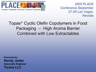 2005 PLACE
                             Conference September
                                  27-29 Las Vegas,
                                           Nevada

    Topas® Cyclic Olefin Copolymers in Food
       Packaging – High Aroma Barrier
       Combined with Low Extractables




Presented by:
Randy Jester
Associate Engineer
Ticona LLC
 