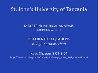 St. John's University of Tanzania
MAT210 NUMERICAL ANALYSIS
2013/14 Semester II
DIFFERENTIAL EQUATIONS
Runge-Kutta Method
Kaw, Chapter 8.03-8.04
Some parts of this presentation are based on resources at
http://nm.MathForCollege.com, primarily
http://mathforcollege.com/nm/topics/runge_kutta_2nd_method.html
 