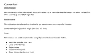 Conventions
cinematography
Film noir cinematography is often distorted, and uncomfortable to look at, making the viewer feel uneasy. This reflects the tone of noir.
This is used through low and high angle shots.
Mise-en-scene
Film noir locations uses urban settings to make what was happening seem even more real to the viewer.
Low key lighting and high contrast images. (dark black and white)
Sound
Film noir sound was used to complement the feeling of pessimism that was reflected in the films.
● Melancholy downbeat music (Jazz)
● Use of quiet and silence
● Sudden noises
● Voice over of protagonist
● Sound effects and ambience of the city
 