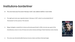 Institutions-borderliner
● The crime drama was first aired in Norway in 2017, later added to Netflix in march 2018.
● The eight-part series was originally shown in Norway in 2017 under its untranslated title of
‘Grenseland’ on the country’s TV2 channel.
● Megan Gallagher created this tv drama and wrote grand hotel in 2016, she also was apart of the
miscellaneous crew on cross of honour (an action drama) and kings of devil island (an action drama).
● The series was directed by Bård Fjulsrud, Gunnar vikene and Rener Denstad langlo.
 