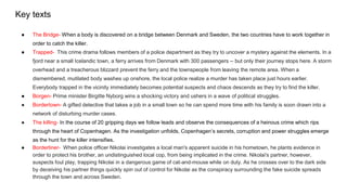 Key texts
● The Bridge- When a body is discovered on a bridge between Denmark and Sweden, the two countries have to work together in
order to catch the killer.
● Trapped- This crime drama follows members of a police department as they try to uncover a mystery against the elements. In a
fjord near a small Icelandic town, a ferry arrives from Denmark with 300 passengers -- but only their journey stops here. A storm
overhead and a treacherous blizzard prevent the ferry and the townspeople from leaving the remote area. When a
dismembered, mutilated body washes up onshore, the local police realize a murder has taken place just hours earlier.
Everybody trapped in the vicinity immediately becomes potential suspects and chaos descends as they try to find the killer.
● Borgen- Prime minister Birgitte Nyborg wins a shocking victory and ushers in a wave of political struggles.
● Bordertown- A gifted detective that takes a job in a small town so he can spend more time with his family is soon drawn into a
network of disturbing murder cases.
● The killing- In the course of 20 gripping days we follow leads and observe the consequences of a heinous crime which rips
through the heart of Copenhagen. As the investigation unfolds, Copenhagen’s secrets, corruption and power struggles emerge
as the hunt for the killer intensifies.
● Borderliner- When police officer Nikolai investigates a local man's apparent suicide in his hometown, he plants evidence in
order to protect his brother, an undistinguished local cop, from being implicated in the crime. Nikolai's partner, however,
suspects foul play, trapping Nikolai in a dangerous game of cat-and-mouse while on duty. As he crosses over to the dark side
by deceiving his partner things quickly spin out of control for Nikolai as the conspiracy surrounding the fake suicide spreads
through the town and across Sweden.
 