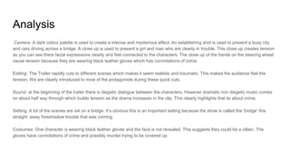 Analysis
Camera- A dark colour palette is used to create a intense and mysterious effect. An establishing shot is used to present a busy city
and cars driving across a bridge. A close up is used to present a girl and man who are clearly in trouble. This close up creates tension
as you can see there facial expressions clearly and feel connected to the characters. The close up of the hands on the steering wheel
cause tension because they are wearing black leather gloves which has connotations of crime.
Editing- The Trailer rapidly cuts to different scenes which makes it seem realistic and traumatic. This makes the audience feel the
tension. We are clearly introduced to most of the protagonists during these quick cuts.
Sound- at the beginning of the trailer there is diegetic dialogue between the characters. However dramatic non diegetic music comes
on about half way through which builds tension as the drama increases in the clip. This clearly highlights that its about crime.
Setting: A lot of the scenes are set on a bridge. It’s obvious this is an important setting because the show is called the ‘bridge’ this
straight away foreshadow trouble that was coming.
Costumes: One character is wearing black leather gloves and the face is not revealed. This suggests they could be a villain. The
gloves have connotations of crime and possibly murder trying to be covered up.
 