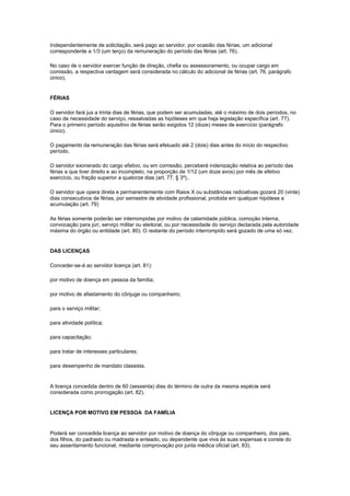 Independentemente de solicitação, será pago ao servidor, por ocasião das férias, um adicional
correspondente a 1/3 (um terço) da remuneração do período das férias (art. 76).

No caso de o servidor exercer função de direção, chefia ou assessoramento, ou ocupar cargo em
comissão, a respectiva vantagem será considerada no cálculo do adicional de férias (art. 76, parágrafo
único).


FÉRIAS

O servidor fará jus a trinta dias de férias, que podem ser acumuladas, até o máximo de dois períodos, no
caso de necessidade do serviço, ressalvadas as hipóteses em que haja legislação específica (art. 77).
Para o primeiro período aquisitivo de férias serão exigidos 12 (doze) meses de exercício (parágrafo
único).

O pagamento da remuneração das férias será efetuado até 2 (dois) dias antes do início do respectivo
período.

O servidor exonerado do cargo efetivo, ou em comissão, perceberá indenização relativa ao período das
férias a que tiver direito e ao incompleto, na proporção de 1/12 (um doze avos) por mês de efetivo
exercício, ou fração superior a quatorze dias (art. 77, § 3º)..

O servidor que opera direta e permanentemente com Raios X ou substâncias radioativas gozará 20 (vinte)
dias consecutivos de férias, por semestre de atividade profissional, proibida em qualquer hipótese a
acumulação (art. 79)

As férias somente poderão ser interrompidas por motivo de calamidade pública, comoção interna,
convocação para júri, serviço militar ou eleitoral, ou por necessidade do serviço declarada pela autoridade
máxima do órgão ou entidade (art. 80). O restante do período interrompido será gozado de uma só vez.


DAS LICENÇAS

Conceder-se-á ao servidor licença (art. 81):

por motivo de doença em pessoa da família;

por motivo de afastamento do cônjuge ou companheiro;

para o serviço militar;

para atividade política;

para capacitação;

para tratar de interesses particulares;

para desempenho de mandato classista.


A licença concedida dentro de 60 (sessenta) dias do término de outra da mesma espécie será
considerada como prorrogação (art. 82).


LICENÇA POR MOTIVO EM PESSOA DA FAMÍLIA


Poderá ser concedida licença ao servidor por motivo de doença do cônjuge ou companheiro, dos pais,
dos filhos, do padrasto ou madrasta e enteado, ou dependente que viva às suas expensas e conste do
seu assentamento funcional, mediante comprovação por junta médica oficial (art. 83).
 